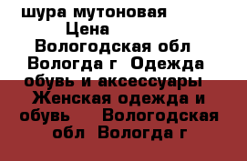 шура мутоновая 50-52 › Цена ­ 4 000 - Вологодская обл., Вологда г. Одежда, обувь и аксессуары » Женская одежда и обувь   . Вологодская обл.,Вологда г.